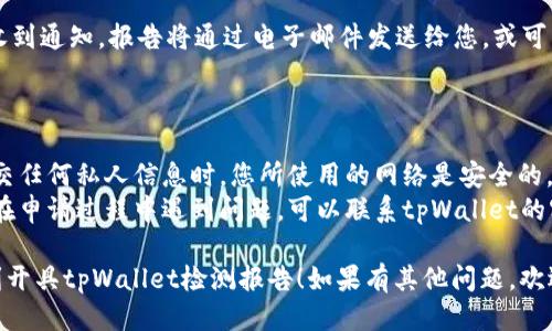 如果您想开具tpWallet的检测报告，您可以按照以下步骤进行操作：

### 开具tpWallet检测报告的步骤

1. **访问官方网站**：
   - 首先，确保您已经访问了tpWallet的官方网站，查找相关的支持和服务页面。

2. **注册或登录账号**：
   - 如果您还没有tpWallet的账号，请注册一个账户。如果已有账号，直接登录。

3. **查找检测报告申请入口**：
   - 登录后，浏览网站，查找关于“检测报告”或“安全报告”的链接，这通常在“服务”或“支持”菜单中。

4. **提交申请信息**：
   - 在申请页面，填写所需的信息。这可能包括您的钱包地址、交易记录、使用情况等。

5. **确认提交**：
   - 仔细检查您的申请信息，确保所有内容准确无误，然后提交申请。

6. **等待审核**：
   - 提交后，tpWallet团队会进行审核。请耐心等待，通常会在指定时间内给予反馈。

7. **获取检测报告**：
   - 一旦审核完成，您将收到通知，报告将通过电子邮件发送给您，或可以在您的账户中下载。

### 注意事项

- **信息保护**：确保在提交任何私人信息时，您所使用的网络是安全的。
- **联系客户支持**：如果在申请过程中遇到问题，可以联系tpWallet的客户支持获取帮助。

希望以上步骤能帮助您顺利开具tpWallet检测报告！如果有其他问题，欢迎随时询问。